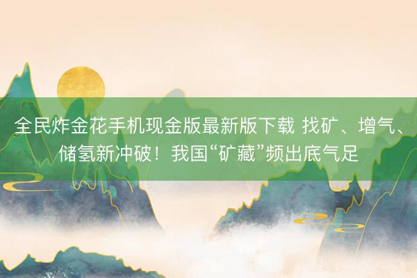 全民炸金花手机现金版最新版下载 找矿、增气、储氢新冲破！我国“矿藏”频出底气足