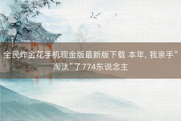 全民炸金花手机现金版最新版下载 本年， 我亲手“淘汰”了774东说念主