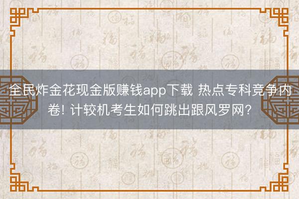 全民炸金花现金版赚钱app下载 热点专科竞争内卷! 计较机考生如何跳出跟风罗网?