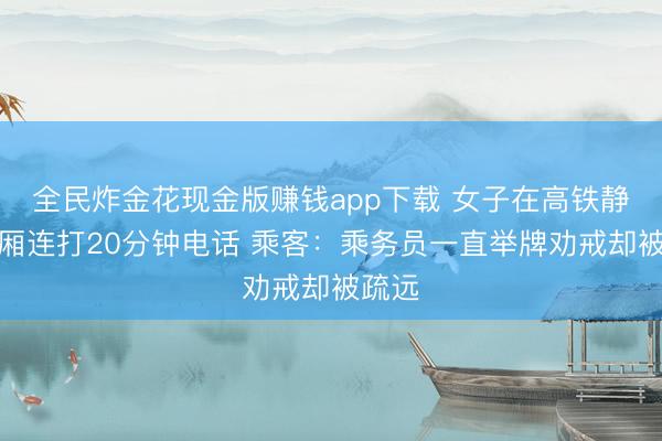 全民炸金花现金版赚钱app下载 女子在高铁静音车厢连打20分钟电话 乘客：乘务员一直举牌劝戒却被疏远