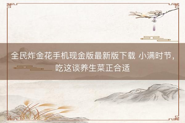 全民炸金花手机现金版最新版下载 小满时节，吃这谈养生菜正合适