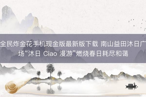 全民炸金花手机现金版最新版下载 南山益田沐日广场“沐日 Ciao 漫游”燃烧春日耗尽和蔼