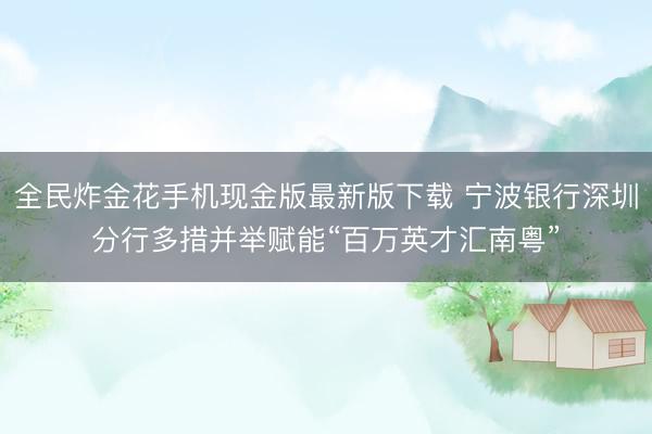 全民炸金花手机现金版最新版下载 宁波银行深圳分行多措并举赋能“百万英才汇南粤”
