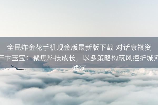 全民炸金花手机现金版最新版下载 对话康祺资产卞玉宝：聚焦科技成长，以多策略构筑风控护城河