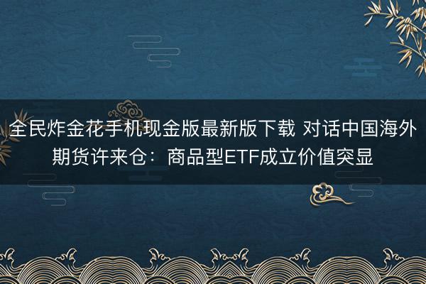 全民炸金花手机现金版最新版下载 对话中国海外期货许来仓：商品型ETF成立价值突显
