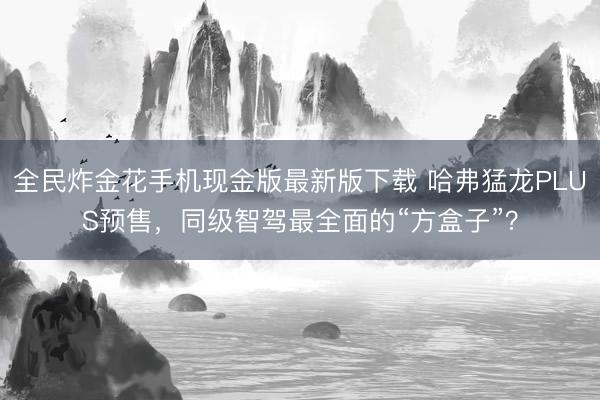全民炸金花手机现金版最新版下载 哈弗猛龙PLUS预售，同级智驾最全面的“方盒子”？