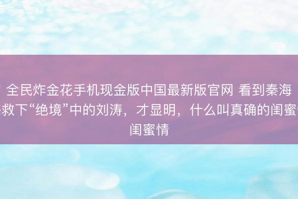 全民炸金花手机现金版中国最新版官网 看到秦海璐救下“绝境”中的刘涛，才显明，什么叫真确的闺蜜情