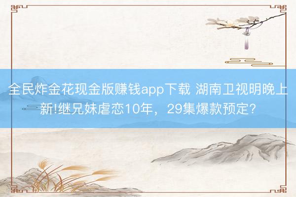 全民炸金花现金版赚钱app下载 湖南卫视明晚上新!继兄妹虐恋10年，29集爆款预定?