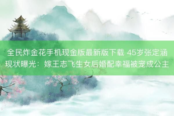 全民炸金花手机现金版最新版下载 45岁张定涵现状曝光:嫁王志飞生女后婚配幸福被宠成公主