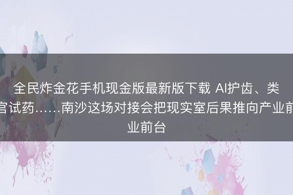 全民炸金花手机现金版最新版下载 AI护齿、类器官试药……南沙这场对接会把现实室后果推向产业前台