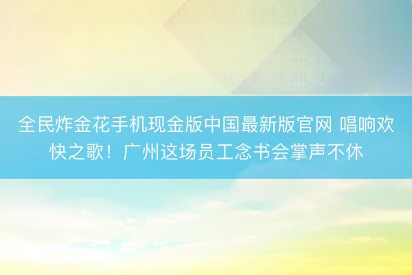 全民炸金花手机现金版中国最新版官网 唱响欢快之歌！广州这场员工念书会掌声不休