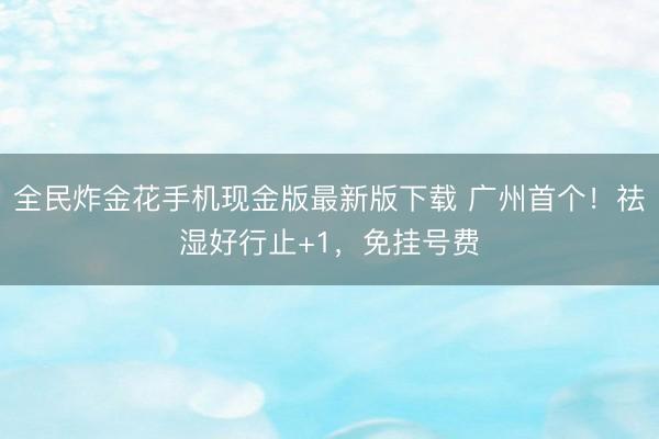 全民炸金花手机现金版最新版下载 广州首个！祛湿好行止+1，免挂号费