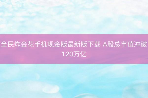 全民炸金花手机现金版最新版下载 A股总市值冲破120万亿