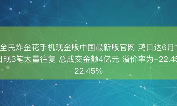 全民炸金花手机现金版中国最新版官网 鸿日达6月17日现3笔大量往复 总成交金额4亿元 溢价率为-22.45%