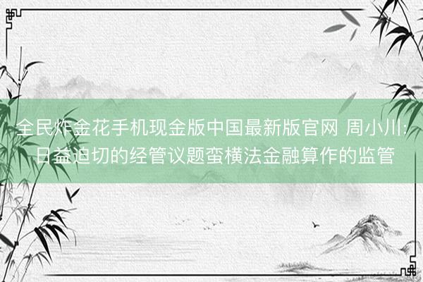 全民炸金花手机现金版中国最新版官网 周小川: 日益迫切的经管议题蛮横法金融算作的监管