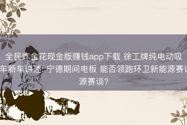 全民炸金花现金版赚钱app下载 徐工牌纯电动吸污车新车讲述: 宁德期间电板 能否领跑环卫新能源赛谈?