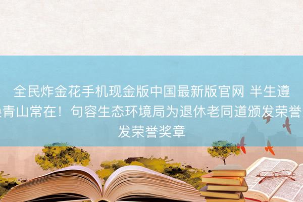 全民炸金花手机现金版中国最新版官网 半生遵从换青山常在！句容生态环境局为退休老同道颁发荣誉奖章